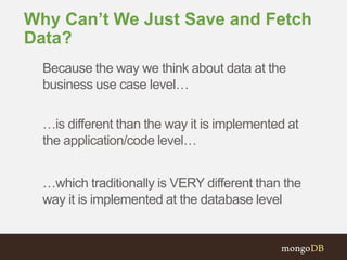 Why Can’t We Just Save and Fetch 
Data? 
Because the way we think about data at the 
business use case level… 
…is different than the way it is implemented at 
the application/code level… 
…which traditionally is VERY different than the 
way it is implemented at the database level 
 