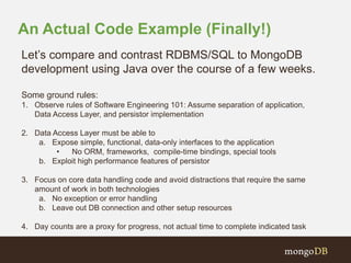An Actual Code Example (Finally!) 
Let’s compare and contrast RDBMS/SQL to MongoDB 
development using Java over the course of a few weeks. 
Some ground rules: 
1. Observe rules of Software Engineering 101: Assume separation of application, 
Data Access Layer, and persistor implementation 
2. Data Access Layer must be able to 
a. Expose simple, functional, data-only interfaces to the application 
• No ORM, frameworks, compile-time bindings, special tools 
b. Exploit high performance features of persistor 
3. Focus on core data handling code and avoid distractions that require the same 
amount of work in both technologies 
a. No exception or error handling 
b. Leave out DB connection and other setup resources 
4. Day counts are a proxy for progress, not actual time to complete indicated task 
 