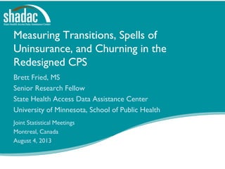 Measuring Transitions, Spells of
Uninsurance, and Churning in the
Redesigned CPS
Brett Fried, MS
Senior Research Fellow
State Health Access Data Assistance Center
University of Minnesota, School of Public Health
Joint Statistical Meetings
Montreal, Canada
August 4, 2013
 