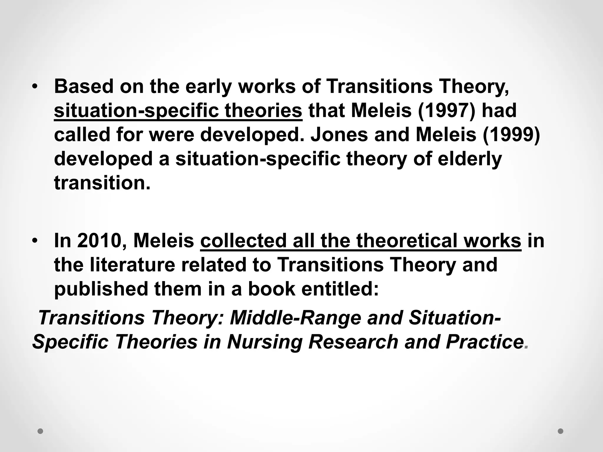 • Based on the early works of Transitions Theory,
situation-specific theories that Meleis (1997) had
called for were developed. Jones and Meleis (1999)
developed a situation-specific theory of elderly
transition.
• In 2010, Meleis collected all the theoretical works in
the literature related to Transitions Theory and
published them in a book entitled:
Transitions Theory: Middle-Range and Situation-
Specific Theories in Nursing Research and Practice.
 