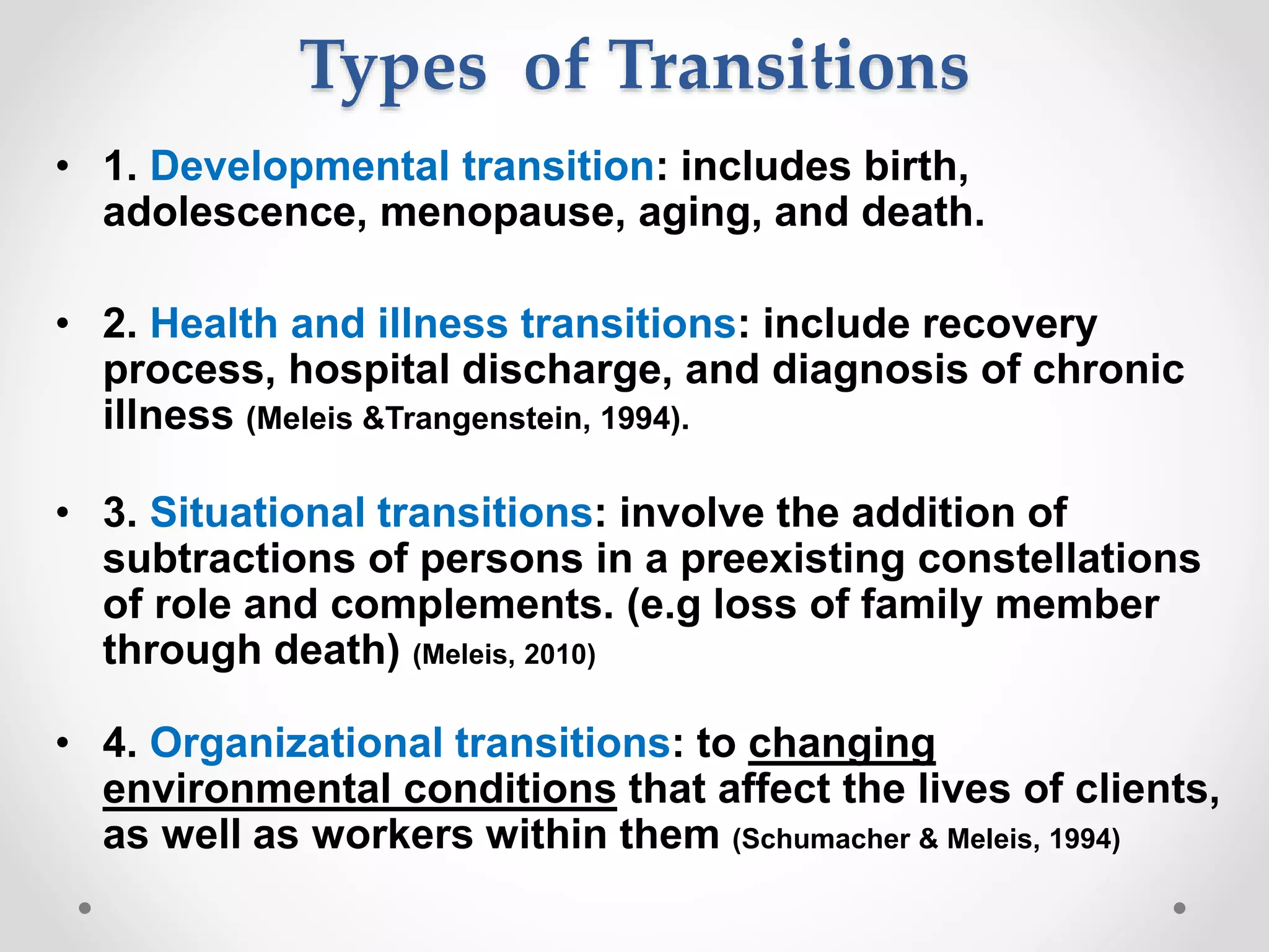Types of Transitions
• 1. Developmental transition: includes birth,
adolescence, menopause, aging, and death.
• 2. Health and illness transitions: include recovery
process, hospital discharge, and diagnosis of chronic
illness (Meleis &Trangenstein, 1994).
• 3. Situational transitions: involve the addition of
subtractions of persons in a preexisting constellations
of role and complements. (e.g loss of family member
through death) (Meleis, 2010)
• 4. Organizational transitions: to changing
environmental conditions that affect the lives of clients,
as well as workers within them (Schumacher & Meleis, 1994)
 