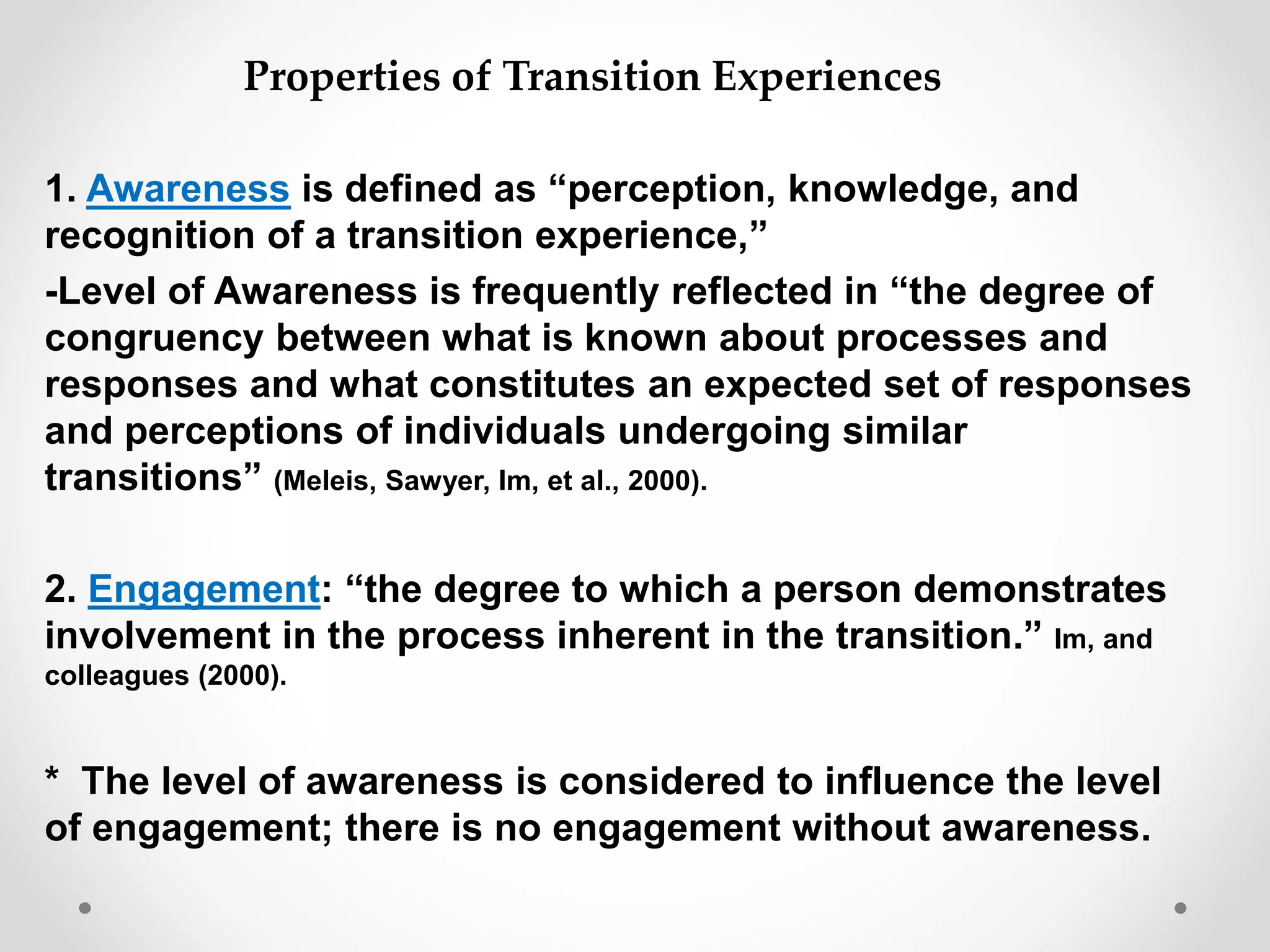 1. Awareness is defined as “perception, knowledge, and
recognition of a transition experience,”
-Level of Awareness is frequently reflected in “the degree of
congruency between what is known about processes and
responses and what constitutes an expected set of responses
and perceptions of individuals undergoing similar
transitions” (Meleis, Sawyer, Im, et al., 2000).
2. Engagement: “the degree to which a person demonstrates
involvement in the process inherent in the transition.” Im, and
colleagues (2000).
* The level of awareness is considered to influence the level
of engagement; there is no engagement without awareness.
Properties of Transition Experiences
 