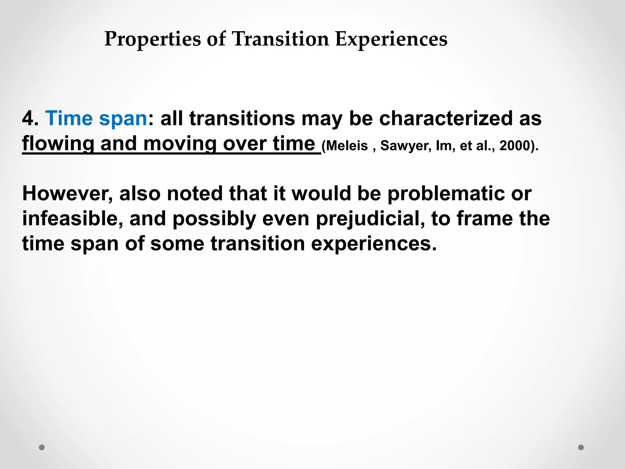 4. Time span: all transitions may be characterized as
flowing and moving over time (Meleis , Sawyer, Im, et al., 2000).
However, also noted that it would be problematic or
infeasible, and possibly even prejudicial, to frame the
time span of some transition experiences.
Properties of Transition Experiences
 