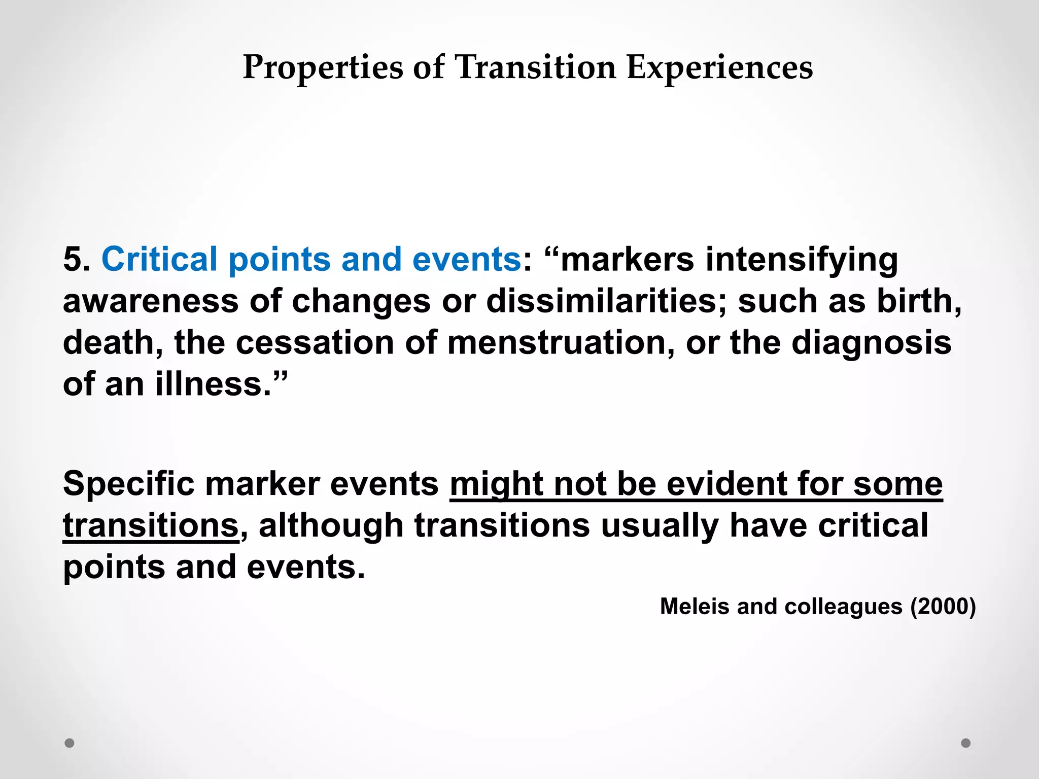 5. Critical points and events: “markers intensifying
awareness of changes or dissimilarities; such as birth,
death, the cessation of menstruation, or the diagnosis
of an illness.”
Specific marker events might not be evident for some
transitions, although transitions usually have critical
points and events.
Meleis and colleagues (2000)
Properties of Transition Experiences
 