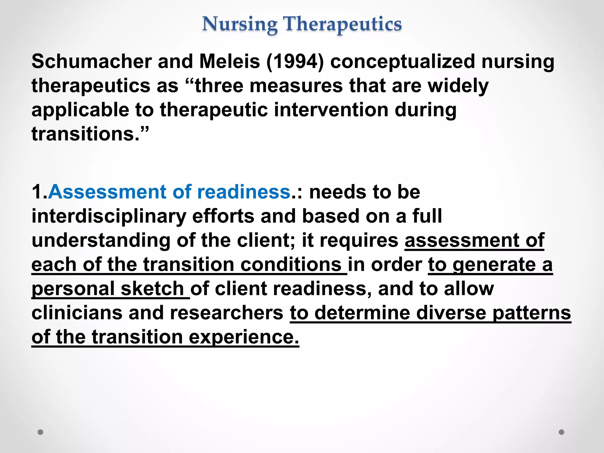 Schumacher and Meleis (1994) conceptualized nursing
therapeutics as “three measures that are widely
applicable to therapeutic intervention during
transitions.”
1.Assessment of readiness.: needs to be
interdisciplinary efforts and based on a full
understanding of the client; it requires assessment of
each of the transition conditions in order to generate a
personal sketch of client readiness, and to allow
clinicians and researchers to determine diverse patterns
of the transition experience.
Nursing Therapeutics
 