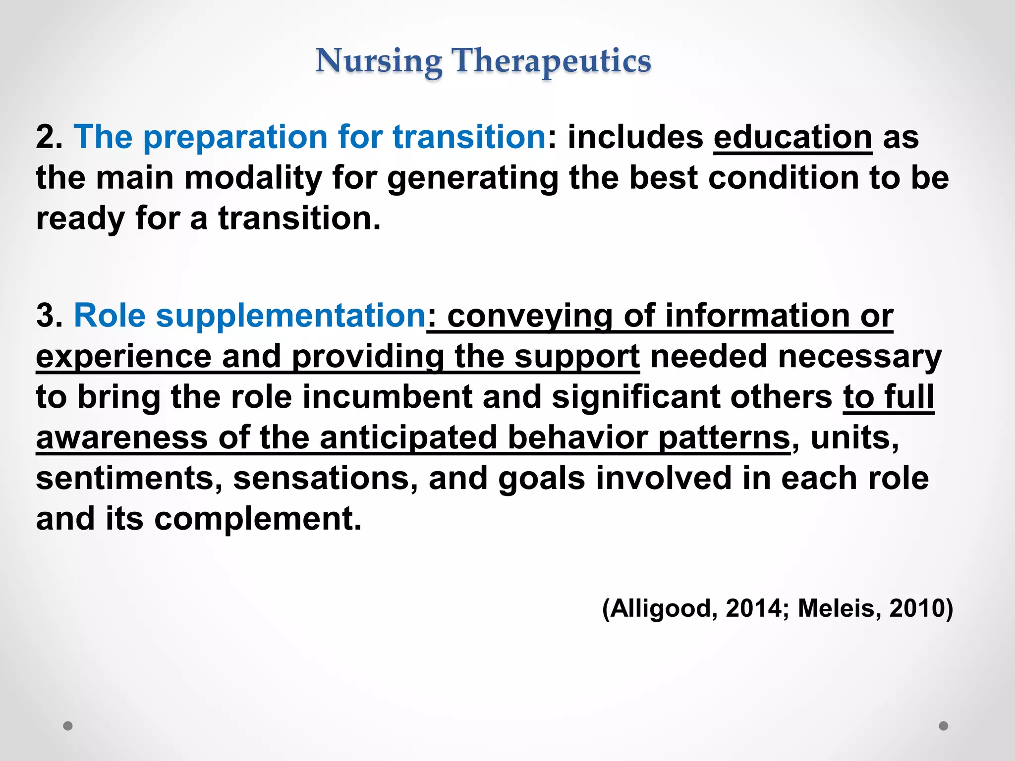 2. The preparation for transition: includes education as
the main modality for generating the best condition to be
ready for a transition.
3. Role supplementation: conveying of information or
experience and providing the support needed necessary
to bring the role incumbent and significant others to full
awareness of the anticipated behavior patterns, units,
sentiments, sensations, and goals involved in each role
and its complement.
(Alligood, 2014; Meleis, 2010)
Nursing Therapeutics
 