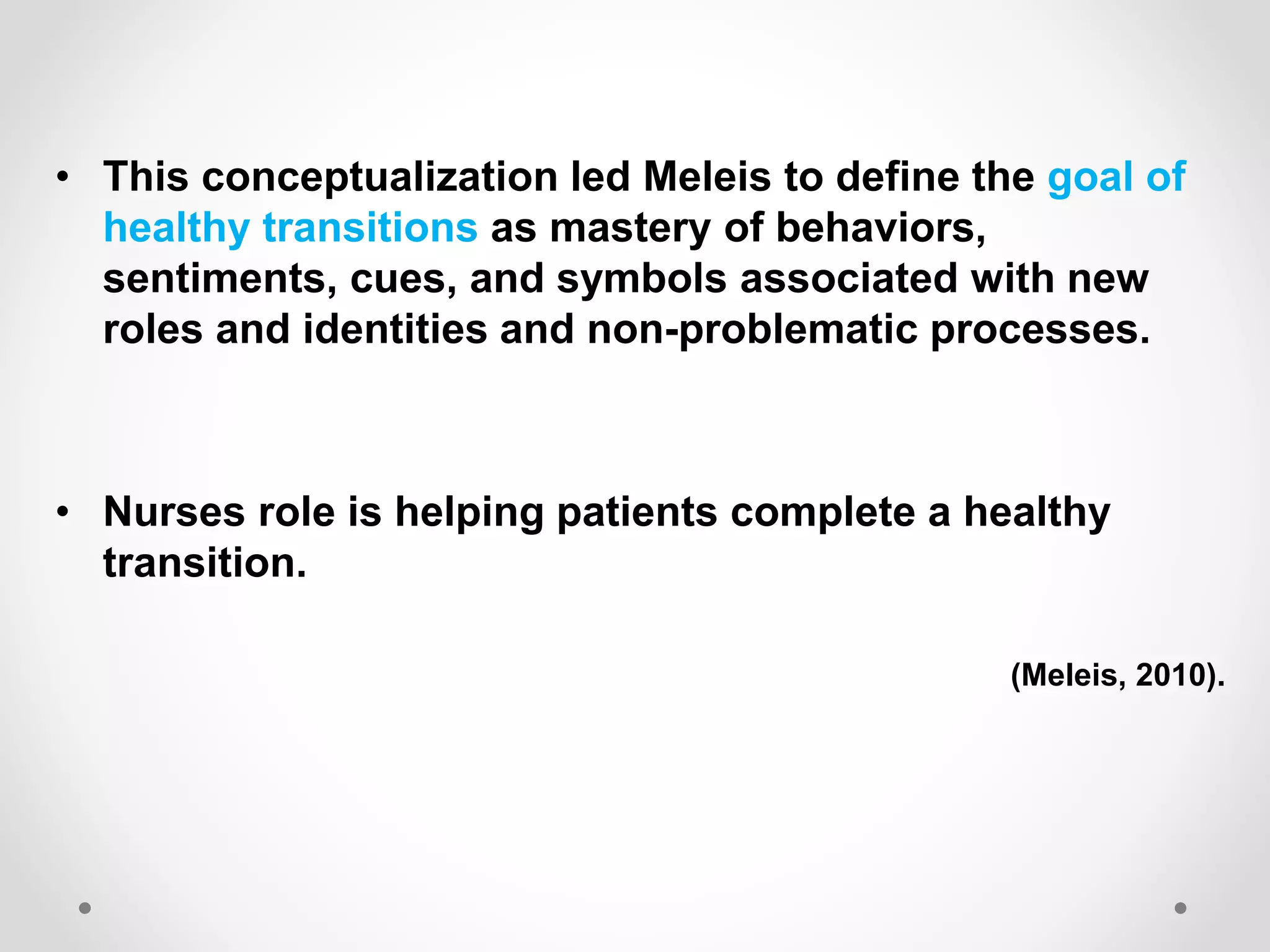 • This conceptualization led Meleis to define the goal of
healthy transitions as mastery of behaviors,
sentiments, cues, and symbols associated with new
roles and identities and non-problematic processes.
• Nurses role is helping patients complete a healthy
transition.
(Meleis, 2010).
 