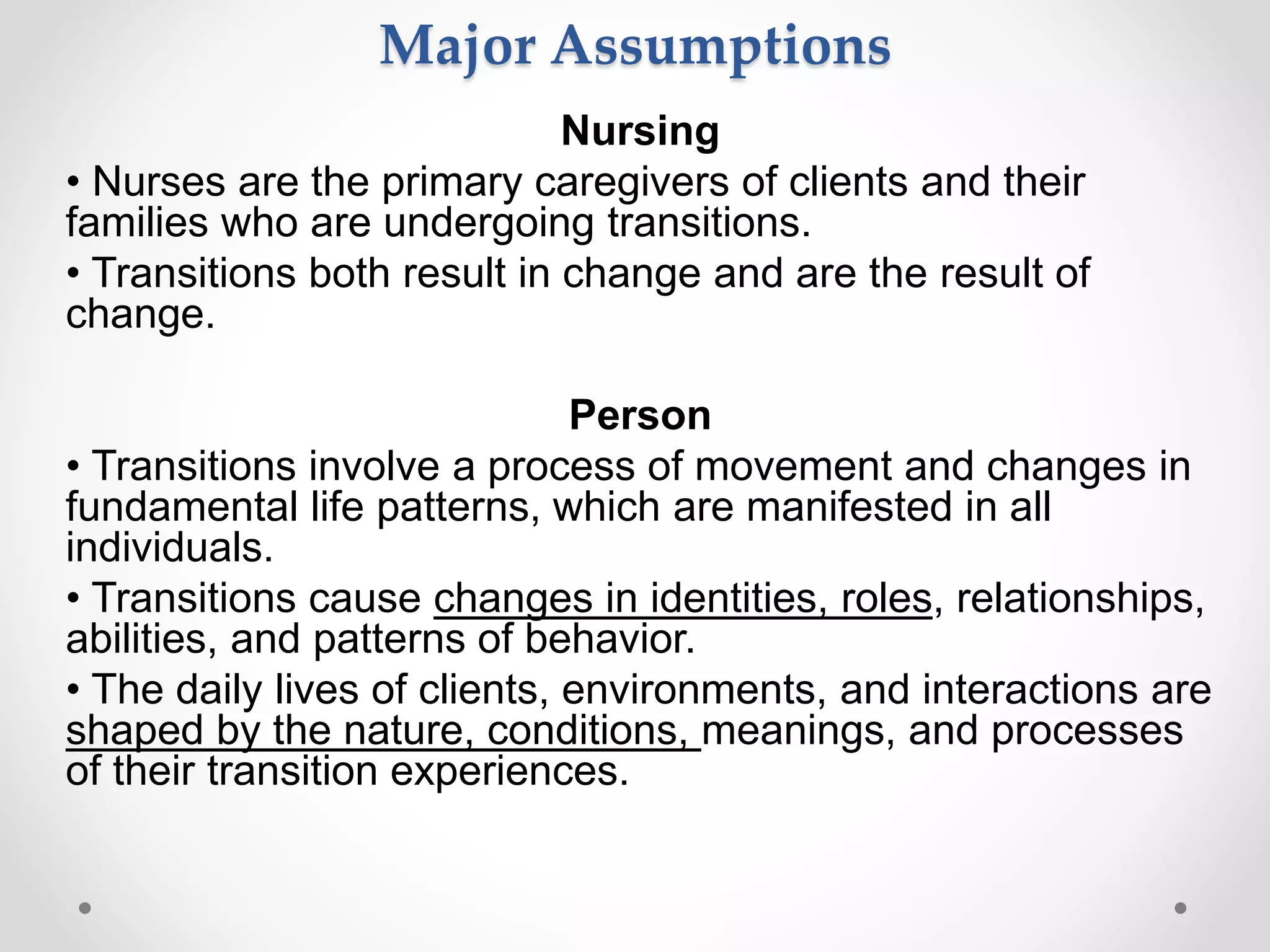 Nursing
• Nurses are the primary caregivers of clients and their
families who are undergoing transitions.
• Transitions both result in change and are the result of
change.
Person
• Transitions involve a process of movement and changes in
fundamental life patterns, which are manifested in all
individuals.
• Transitions cause changes in identities, roles, relationships,
abilities, and patterns of behavior.
• The daily lives of clients, environments, and interactions are
shaped by the nature, conditions, meanings, and processes
of their transition experiences.
Major Assumptions
 