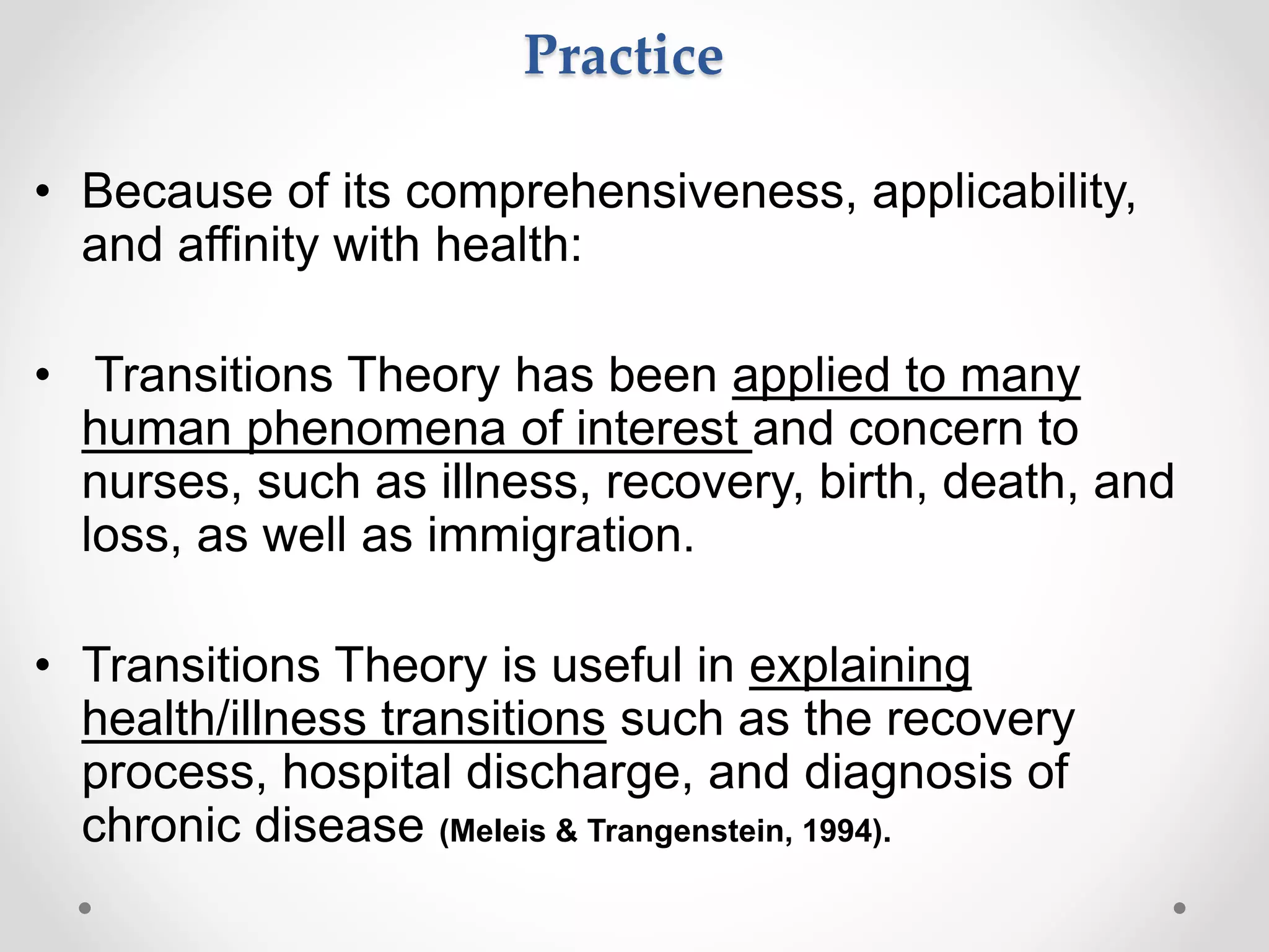 Practice
• Because of its comprehensiveness, applicability,
and affinity with health:
• Transitions Theory has been applied to many
human phenomena of interest and concern to
nurses, such as illness, recovery, birth, death, and
loss, as well as immigration.
• Transitions Theory is useful in explaining
health/illness transitions such as the recovery
process, hospital discharge, and diagnosis of
chronic disease (Meleis & Trangenstein, 1994).
 