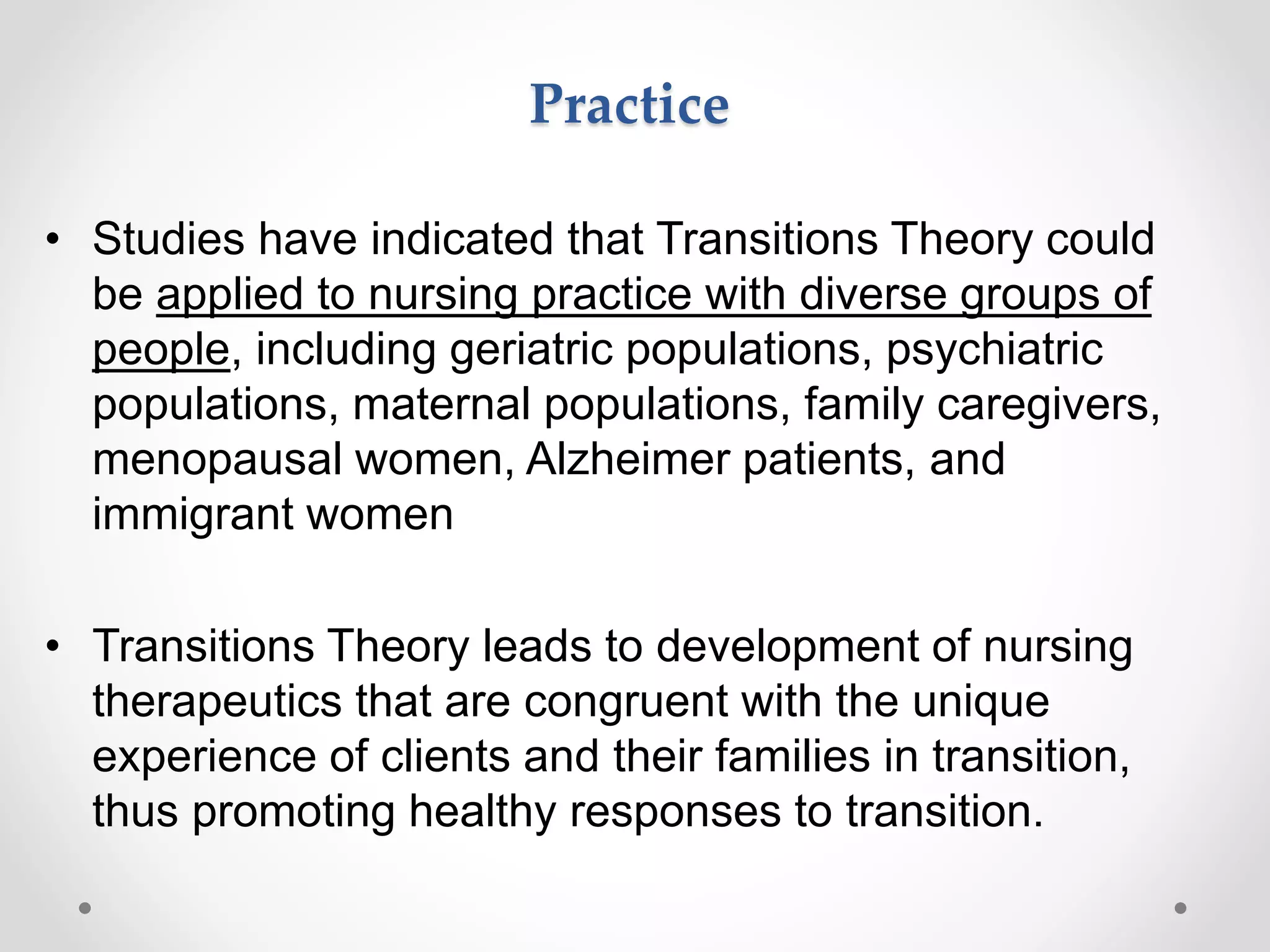 Practice
• Studies have indicated that Transitions Theory could
be applied to nursing practice with diverse groups of
people, including geriatric populations, psychiatric
populations, maternal populations, family caregivers,
menopausal women, Alzheimer patients, and
immigrant women
• Transitions Theory leads to development of nursing
therapeutics that are congruent with the unique
experience of clients and their families in transition,
thus promoting healthy responses to transition.
 
