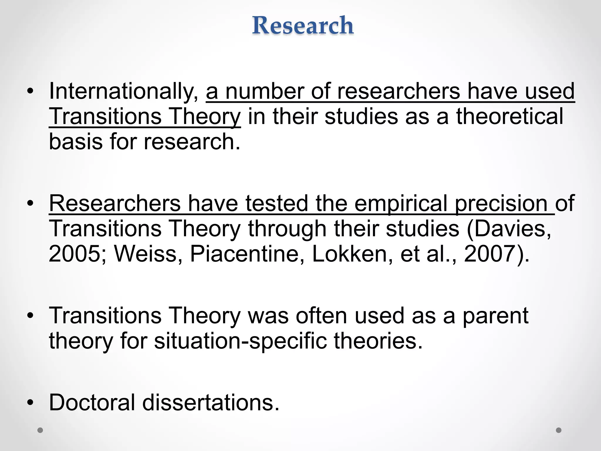 Research
• Internationally, a number of researchers have used
Transitions Theory in their studies as a theoretical
basis for research.
• Researchers have tested the empirical precision of
Transitions Theory through their studies (Davies,
2005; Weiss, Piacentine, Lokken, et al., 2007).
• Transitions Theory was often used as a parent
theory for situation-specific theories.
• Doctoral dissertations.
 