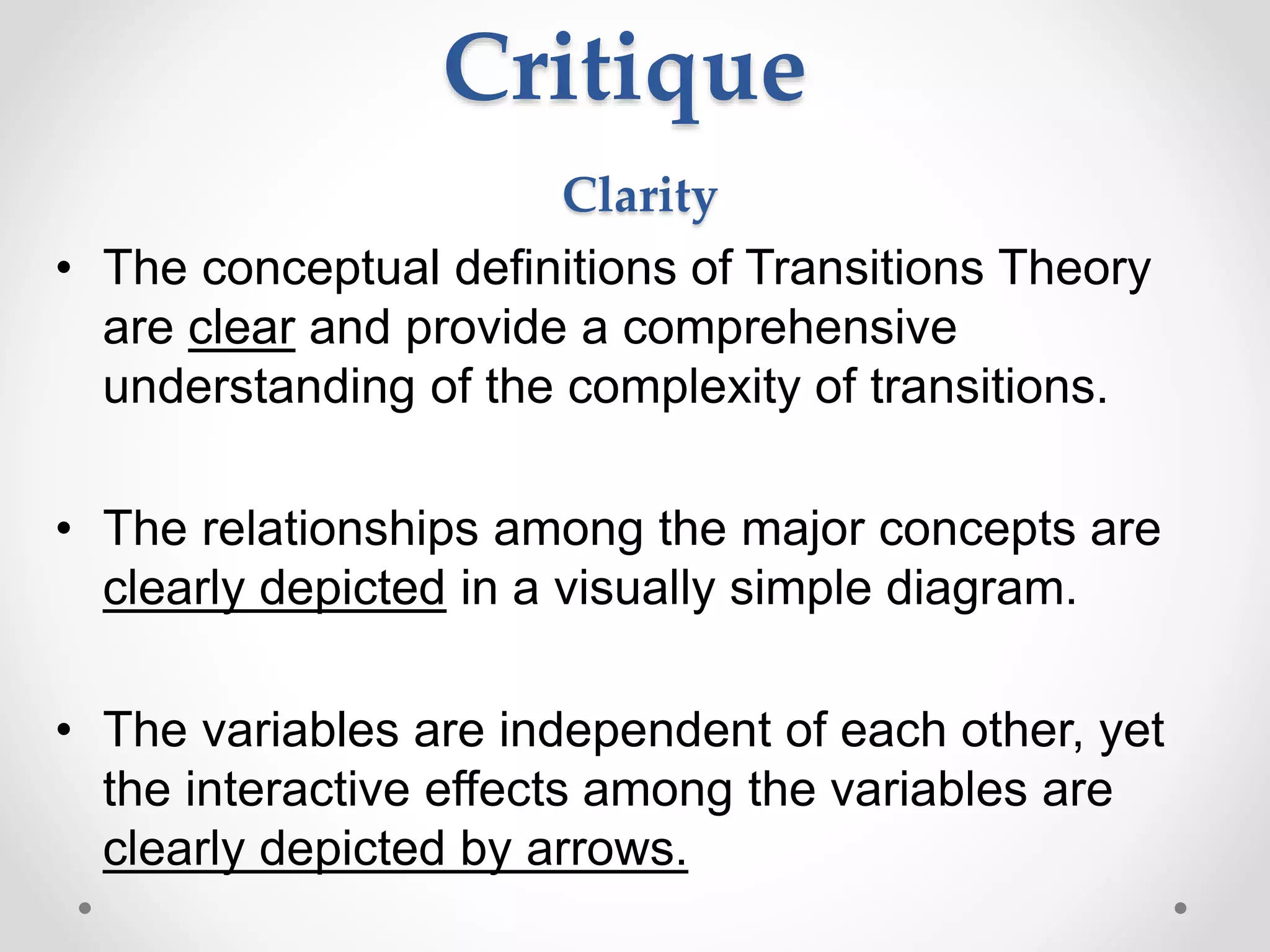 Critique
Clarity
• The conceptual definitions of Transitions Theory
are clear and provide a comprehensive
understanding of the complexity of transitions.
• The relationships among the major concepts are
clearly depicted in a visually simple diagram.
• The variables are independent of each other, yet
the interactive effects among the variables are
clearly depicted by arrows.
 