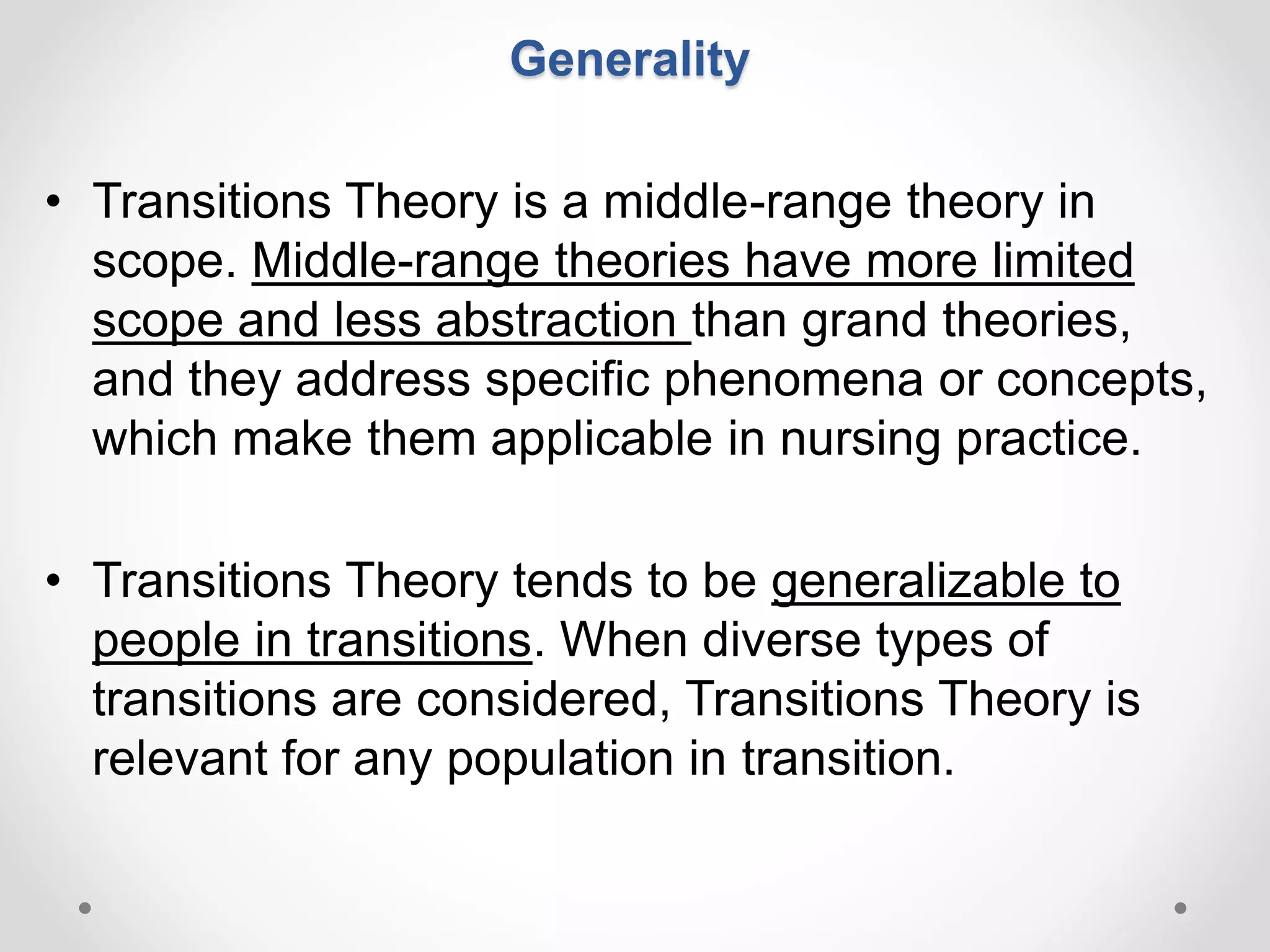 Generality
• Transitions Theory is a middle-range theory in
scope. Middle-range theories have more limited
scope and less abstraction than grand theories,
and they address specific phenomena or concepts,
which make them applicable in nursing practice.
• Transitions Theory tends to be generalizable to
people in transitions. When diverse types of
transitions are considered, Transitions Theory is
relevant for any population in transition.
 