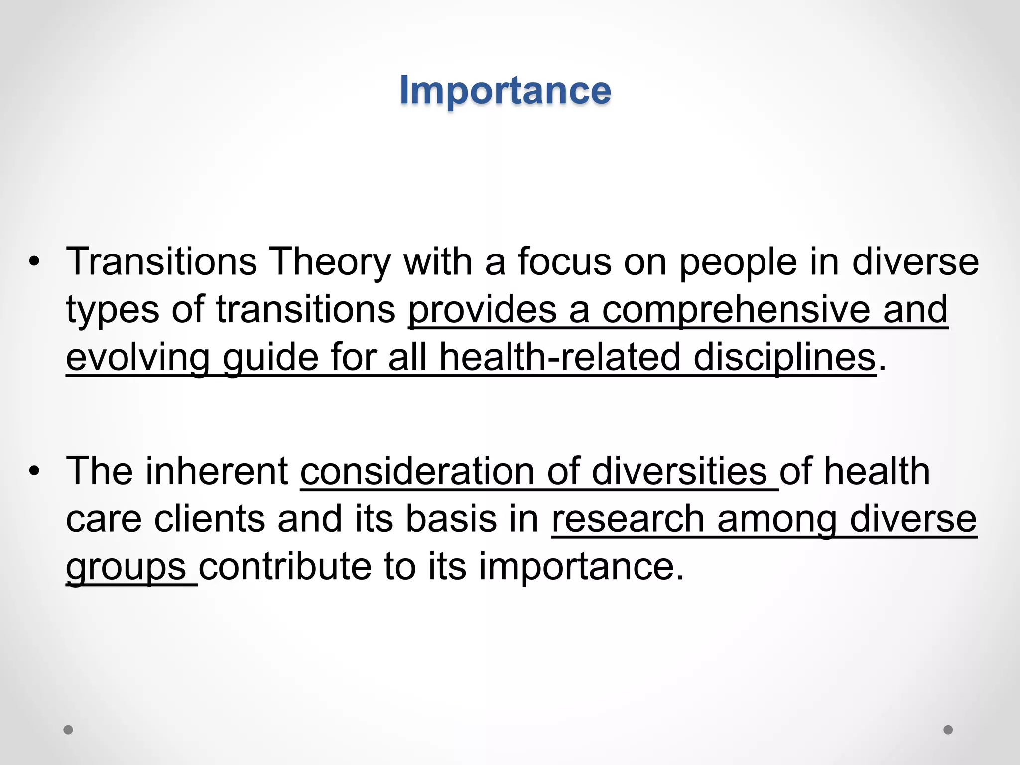 Importance
• Transitions Theory with a focus on people in diverse
types of transitions provides a comprehensive and
evolving guide for all health-related disciplines.
• The inherent consideration of diversities of health
care clients and its basis in research among diverse
groups contribute to its importance.
 