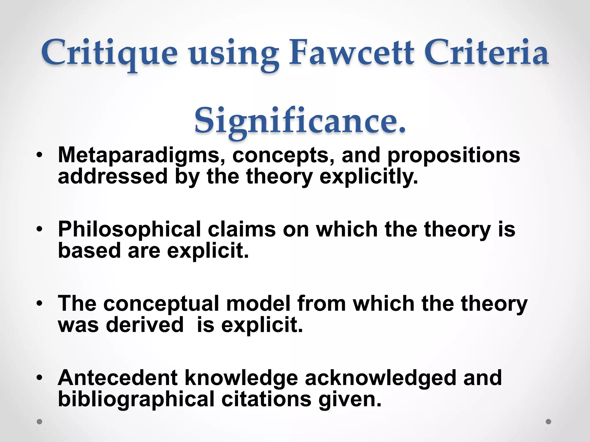 Critique using Fawcett Criteria
Significance.
• Metaparadigms, concepts, and propositions
addressed by the theory explicitly.
• Philosophical claims on which the theory is
based are explicit.
• The conceptual model from which the theory
was derived is explicit.
• Antecedent knowledge acknowledged and
bibliographical citations given.
 