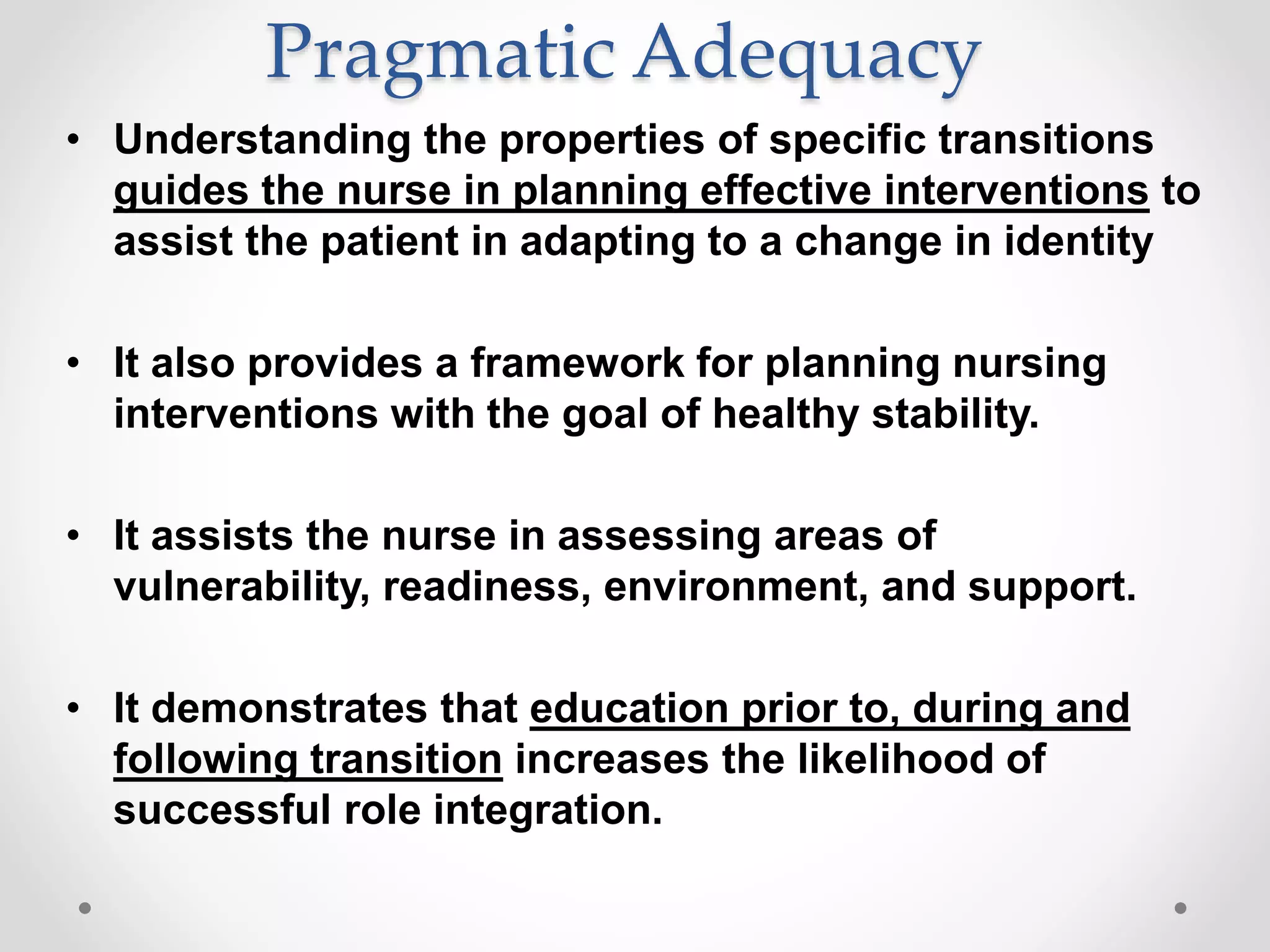 Pragmatic Adequacy
• Understanding the properties of specific transitions
guides the nurse in planning effective interventions to
assist the patient in adapting to a change in identity
• It also provides a framework for planning nursing
interventions with the goal of healthy stability.
• It assists the nurse in assessing areas of
vulnerability, readiness, environment, and support.
• It demonstrates that education prior to, during and
following transition increases the likelihood of
successful role integration.
 