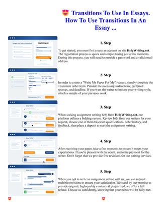 😍Transitions To Use In Essays.
How To Use Transitions In An
Essay ...
1. Step
To get started, you must first create an account on site HelpWriting.net.
The registration process is quick and simple, taking just a few moments.
During this process, you will need to provide a password and a valid email
address.
2. Step
In order to create a "Write My Paper For Me" request, simply complete the
10-minute order form. Provide the necessary instructions, preferred
sources, and deadline. If you want the writer to imitate your writing style,
attach a sample of your previous work.
3. Step
When seeking assignment writing help from HelpWriting.net, our
platform utilizes a bidding system. Review bids from our writers for your
request, choose one of them based on qualifications, order history, and
feedback, then place a deposit to start the assignment writing.
4. Step
After receiving your paper, take a few moments to ensure it meets your
expectations. If you're pleased with the result, authorize payment for the
writer. Don't forget that we provide free revisions for our writing services.
5. Step
When you opt to write an assignment online with us, you can request
multiple revisions to ensure your satisfaction. We stand by our promise to
provide original, high-quality content - if plagiarized, we offer a full
refund. Choose us confidently, knowing that your needs will be fully met.
😍Transitions To Use In Essays. How To Use Transitions In An Essay ... 😍Transitions To Use In Essays. How
To Use Transitions In An Essay ...
 