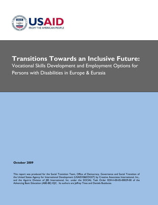 Transitions Towards an Inclusive Future:
Vocational Skills Development and Employment Options for
Persons with Disabilities in Europe & Eurasia




October 2009


This report was produced for the Social Transition Team, Office of Democracy, Governance and Social Transition of
the United States Agency for International Development (USAID/E&E/DGST) by Creative Associates International, Inc.,
and the Aguirre Division of JBS International, Inc. under the SOCIAL Task Order EDH-I-00-05-00029-00 of the
Advancing Basic Education (ABE-BE) IQC. Its authors are Jeffrey Tines and Daniela Buzducea.
 