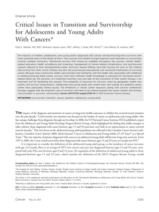Original Article


Critical Issues in Transition and Survivorship
for Adolescents and Young Adults
With Cancers*
Paul C. Nathan, MD, MSc1; Brandon Hayes-Lattin, MD2; Jeffrey J. Sisler, MD, MCISc3,4; and Melissa M. Hudson, MD5


  The majority of children, adolescents, and young adults diagnosed with cancer will become long-term survivors with
  many potential years of life ahead of them. Their journey from health through diagnosis and treatment to survivorship
  involves multiple transitions. Transitional services that should be available throughout this journey include health-
  related education, health surveillance and screening, management of cancer-related complications, and psychosocial
  support relevant to their developmental needs. Survivors require lifelong care that focuses not only on the medical
  risks arising from their cancer therapy, but also the psychosocial, educational, and vocational implications of surviving
  cancer. Because many community health care providers lack familiarity with the health risks associated with childhood
  or adolescent/young adult cancer, survivors must have sufficient health knowledge to advocate for risk-based cancer-
  related follow-up; the provision of a treatment summary and care plan at the conclusion of their cancer therapy is an
  important tool for facilitating this process. The availability of resources for survivors varies by geography, health care
  system, and survivor characteristics. Adolescents and young adults who receive their care outside of a pediatric cancer
  center have particularly limited access. The limitations in cancer center resources (along with survivor preference)
  strongly suggest that the long-term care of survivors will need to be shared between the cancer centers and primary
  care providers in survivors’ communities. Cancer 2011;117(10 suppl):2335–41. V 2011 American Cancer Society.
                                                                                  C


  KEYWORDS: survivorship, transition, cancer, pediatric, adolescent, young adult.




The impact of the diagnosis and treatment of cancer on long-term health outcomes in children has received much attention
over the past decade.1 Until recently, less attention was focused on the burden of cancer on adolescents and young adults, who
face unique challenges from diagnosis through survivorship. In 2006, the US National Cancer Institute (NCI) published a report
from the Adolescent and Young Adult Oncology Progress Review Group, which highlighted the finding that unlike younger or
older cohorts, those diagnosed with cancer between ages 15 and 39 years have seen little to no improvement in cancer survival
rates for decades.2 This new focus on the adolescent/young adult population was reflected in the Canadian Cancer Society’s pub-
lication, Canadian Cancer Statistics 2009, which featured ‘‘Cancer in Adolescents and Young Adults (15-29 Years)’’ as a Special
Topic.3 The vast majority of patients diagnosed with cancer as an adolescent/young adult will become long-term survivors. From
1997 to 2004, the 5-year overall survival for those diagnosed with cancer between ages 15 and 29 years in Canada was 83%.3
       It is important to consider the definition of the adolescent/young adult group, as the incidence of cancer increases
with age. In Canada, there is an average of 2075 new cancer cases per year diagnosed between ages 15 and 29 years, com-
pared with only 836 cases between ages 0 and 14 years. An expansion of the definition of adolescent/young adult to those
diagnosed between ages 15 and 39 years, which matches the definition of the NCI’s Progress Review Group, would


Corresponding author: Dr. Paul C. Nathan, The Hospital for Sick Children, Division of Hematology/Oncology, 555 University Avenue, Toronto ON M5G 1X8,
Canada; Fax: (416) 813-5327; paul.nathan@sickkids.ca
1
 The Hospital for Sick Children, Toronto, Ontario, Canada; 2Knight Cancer Institute at Oregon Health and Science University, Portland, Oregon; 3Department of
Family Medicine, University of Manitoba, Winnipeg, Manitoba, Canada; 4CancerCare Manitoba, Winnipeg, Manitoba, Canada; 5St. Jude Children’s Research
Hospital, Memphis, Tennessee
The articles in this supplement represent presentations and discussions at the ‘‘International Workshop on Adolescents and Young Adults with Cancer: Towards
Better Outcomes in Canada’’ that was held in Toronto, Ontario, March 11-13, 2010.
*Workshop on Adolescents and Young Adults with Cancer: Towards Better Outcomes in Canada, Supplement to Cancer.
DOI: 10.1002/cncr.26042, Received: September 21, 2010; Revised: November 18, 2010; Accepted: November 19, 2010, Published online April 27, 2011 in Wiley
Online Library (wileyonlinelibrary.com)




Cancer          May 15, 2011                                                                                                                         2335
 