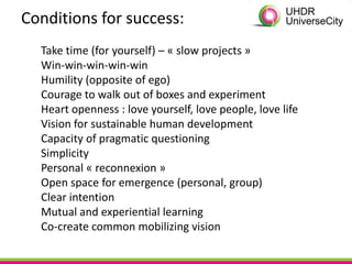 Conditions for success:
  Take time (for yourself) – « slow projects »
  Win-win-win-win-win
  Humility (opposite of ego)
  Courage to walk out of boxes and experiment
  Heart openness : love yourself, love people, love life
  Vision for sustainable human development
  Capacity of pragmatic questioning
  Simplicity
  Personal « reconnexion »
  Open space for emergence (personal, group)
  Clear intention
  Mutual and experiential learning
  Co-create common mobilizing vision
 