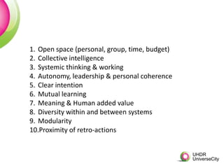 1. Open space (personal, group, time, budget)
2. Collective intelligence
3. Systemic thinking & working
4. Autonomy, leadership & personal coherence
5. Clear intention
6. Mutual learning
7. Meaning & Human added value
8. Diversity within and between systems
9. Modularity
10.Proximity of retro-actions
 