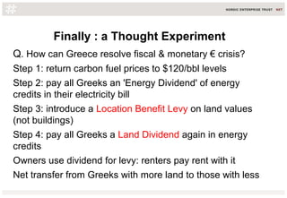 Finally : a Thought Experiment
Q. How can Greece resolve fiscal & monetary € crisis?
Step 1: return carbon fuel prices to $120/bbl levels
Step 2: pay all Greeks an 'Energy Dividend' of energy
credits in their electricity bill
Step 3: introduce a Location Benefit Levy on land values
(not buildings)
Step 4: pay all Greeks a Land Dividend again in energy
credits
Owners use dividend for levy: renters pay rent with it
Net transfer from Greeks with more land to those with less
 