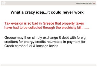 What a crazy idea...it could never work
Tax evasion is so bad in Greece that property taxes
have had to be collected through the electricity bill........
Greece may then simply exchange € debt with foreign
creditors for energy credits returnable in payment for
Greek carbon fuel & location levies
 
