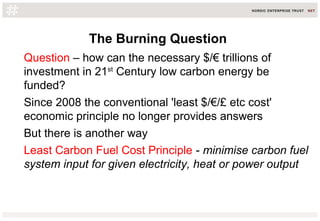 The Burning Question
Question – how can the necessary $/€ trillions of
investment in 21st
Century low carbon energy be
funded?
Since 2008 the conventional 'least $/€/£ etc cost'
economic principle no longer provides answers
But there is another way
Least Carbon Fuel Cost Principle - minimise carbon fuel
system input for given electricity, heat or power output
 