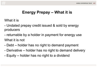Energy Prepay – What it is
What it is
- Undated prepay credit issued & sold by energy
producers
- returnable by a holder in payment for energy use
What it is not
- Debt – holder has no right to demand payment
- Derivative – holder has no right to demand delivery
- Equity – holder has no right to a dividend
 