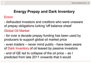 Energy Prepay and Dark Inventory
Enron
- defrauded investors and creditors who were unaware
of prepay obligations lurking 'off balance sheet'
Global Oil Market
- for over a decade prepay funding has been used by
producers to support global oil market price
- even traders – never mind public - have been aware
of Dark Inventory of oil leased by passive investors
- end of QE led to collapse of the oil price – as I
predicted from late 2011 onwards that it would
 