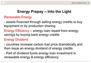 Energy Prepay – Into the Light
Renewable Energy
- assets financed through selling energy credits to buy
equipment or by production sharing
Energy Efficiency – energy loan repaid from energy
savings by buying back energy credits
Energy Dividend
- countries increase carbon fuel price dramatically,and
then issue an energy dividend of energy credits
- Part of dividend funds energy loan investment in
renewable energy & energy efficiency
 