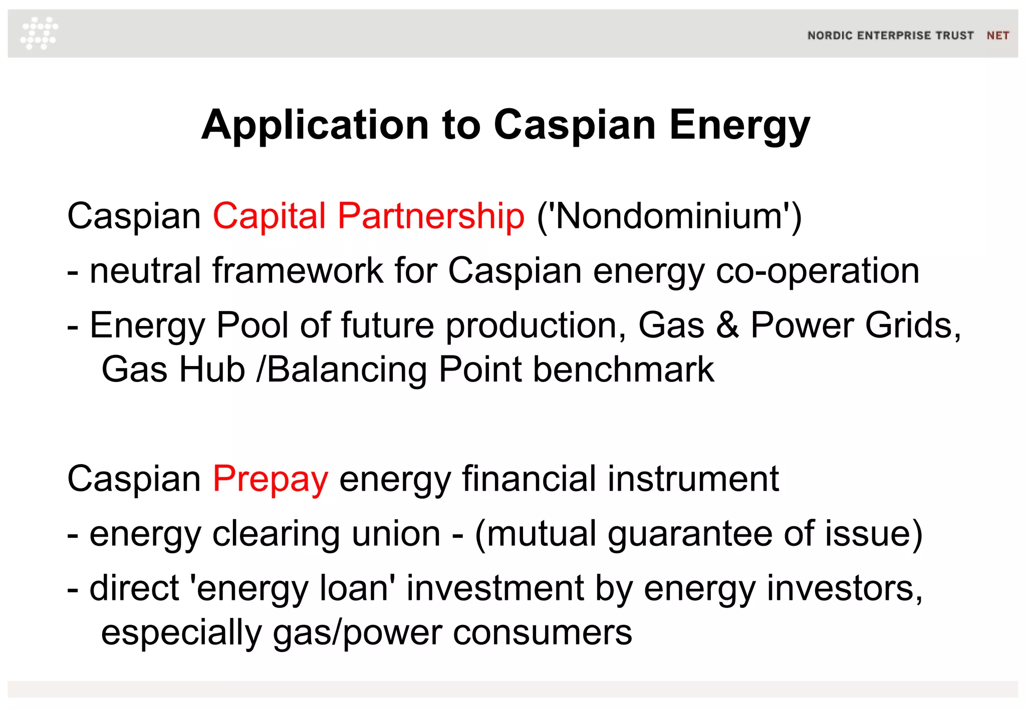Application to Caspian Energy
Caspian Capital Partnership ('Nondominium')
- neutral framework for Caspian energy co-operation
- Energy Pool of future production, Gas & Power Grids,
Gas Hub /Balancing Point benchmark
Caspian Prepay energy financial instrument
- energy clearing union - (mutual guarantee of issue)
- direct 'energy loan' investment by energy investors,
especially gas/power consumers
 