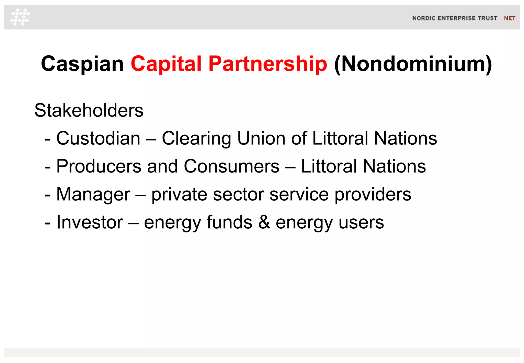Caspian Capital Partnership (Nondominium)
Stakeholders
- Custodian – Clearing Union of Littoral Nations
- Producers and Consumers – Littoral Nations
- Manager – private sector service providers
- Investor – energy funds & energy users
 