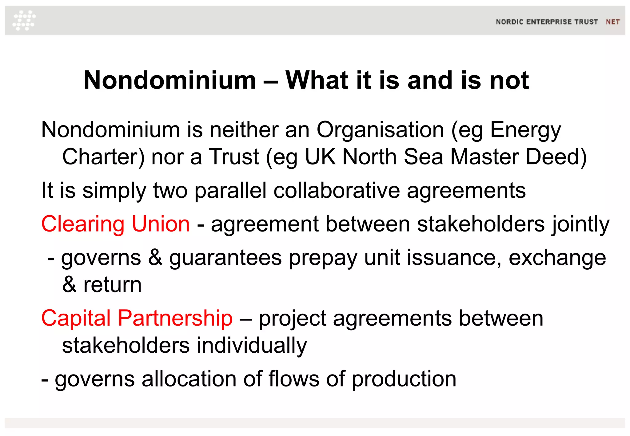 Nondominium – What it is and is not
Nondominium is neither an Organisation (eg Energy
Charter) nor a Trust (eg UK North Sea Master Deed)
It is simply two parallel collaborative agreements
Clearing Union - agreement between stakeholders jointly
- governs & guarantees prepay unit issuance, exchange
& return
Capital Partnership – project agreements between
stakeholders individually
- governs allocation of flows of production
 