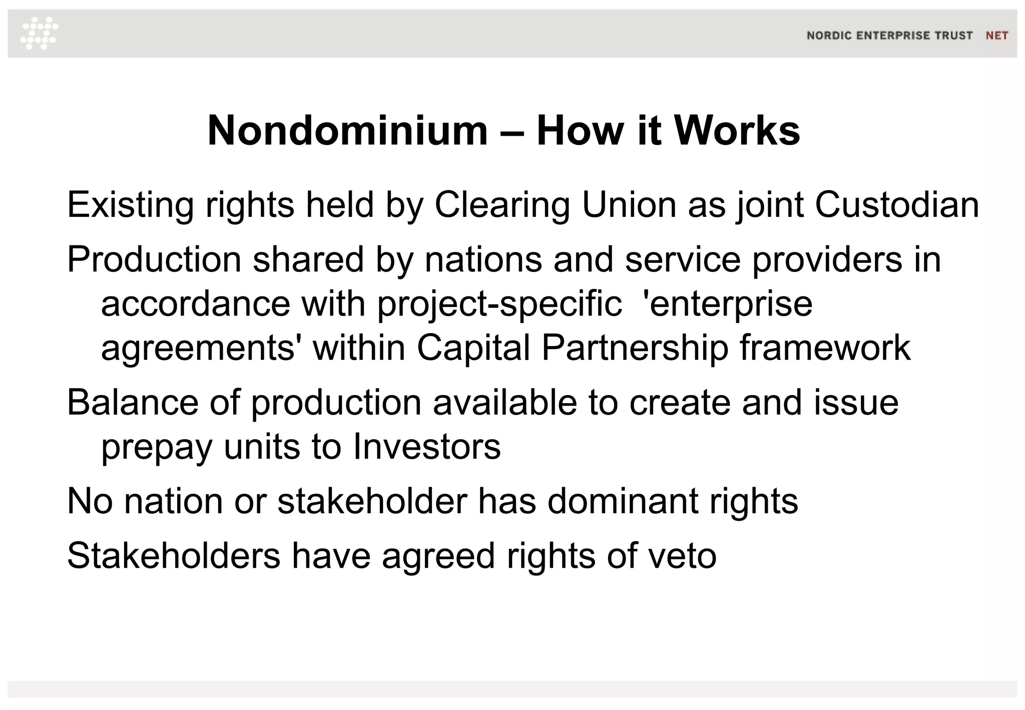 Nondominium – How it Works
Existing rights held by Clearing Union as joint Custodian
Production shared by nations and service providers in
accordance with project-specific 'enterprise
agreements' within Capital Partnership framework
Balance of production available to create and issue
prepay units to Investors
No nation or stakeholder has dominant rights
Stakeholders have agreed rights of veto
 