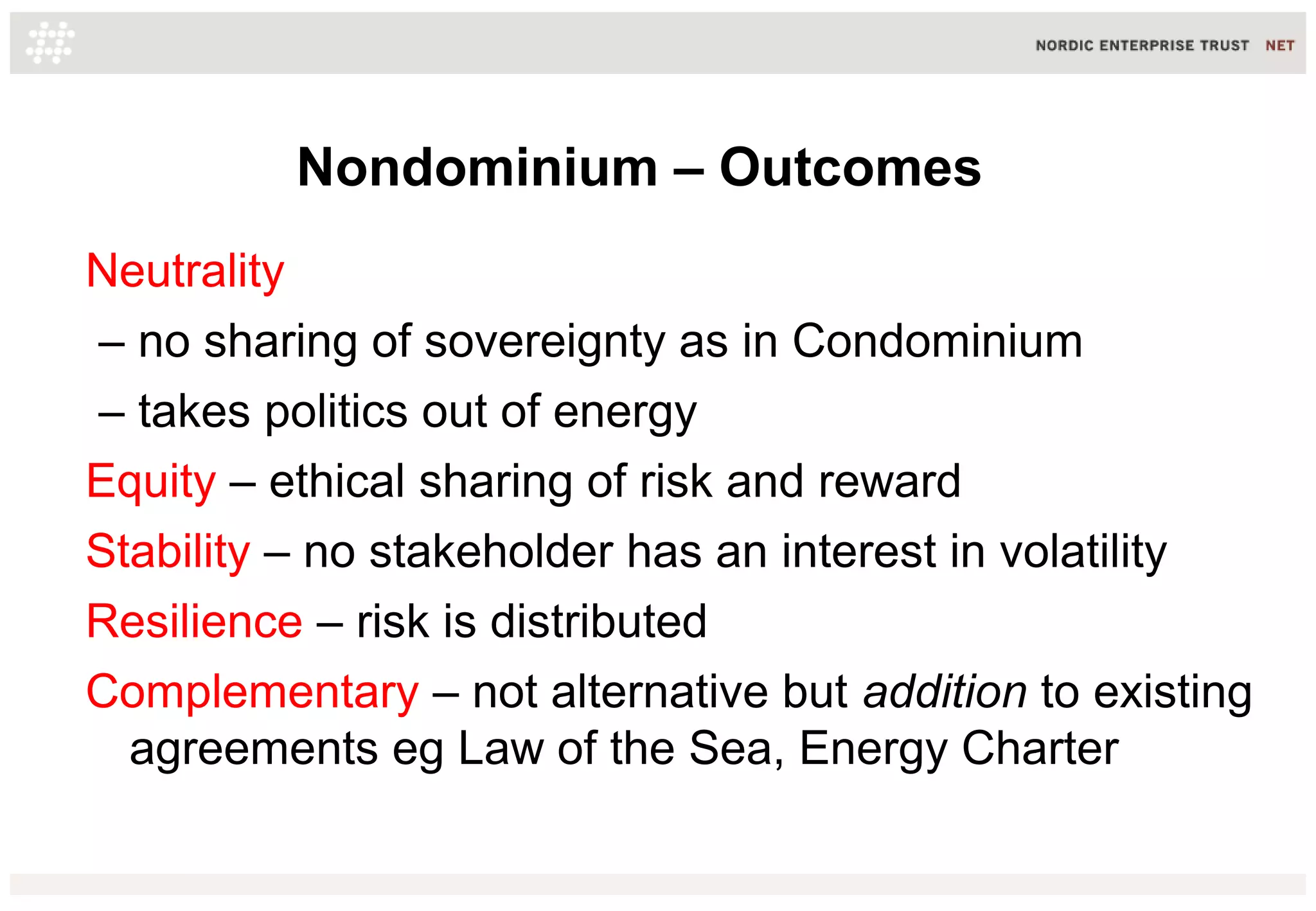 Nondominium – Outcomes
Neutrality
– no sharing of sovereignty as in Condominium
– takes politics out of energy
Equity – ethical sharing of risk and reward
Stability – no stakeholder has an interest in volatility
Resilience – risk is distributed
Complementary – not alternative but addition to existing
agreements eg Law of the Sea, Energy Charter
 