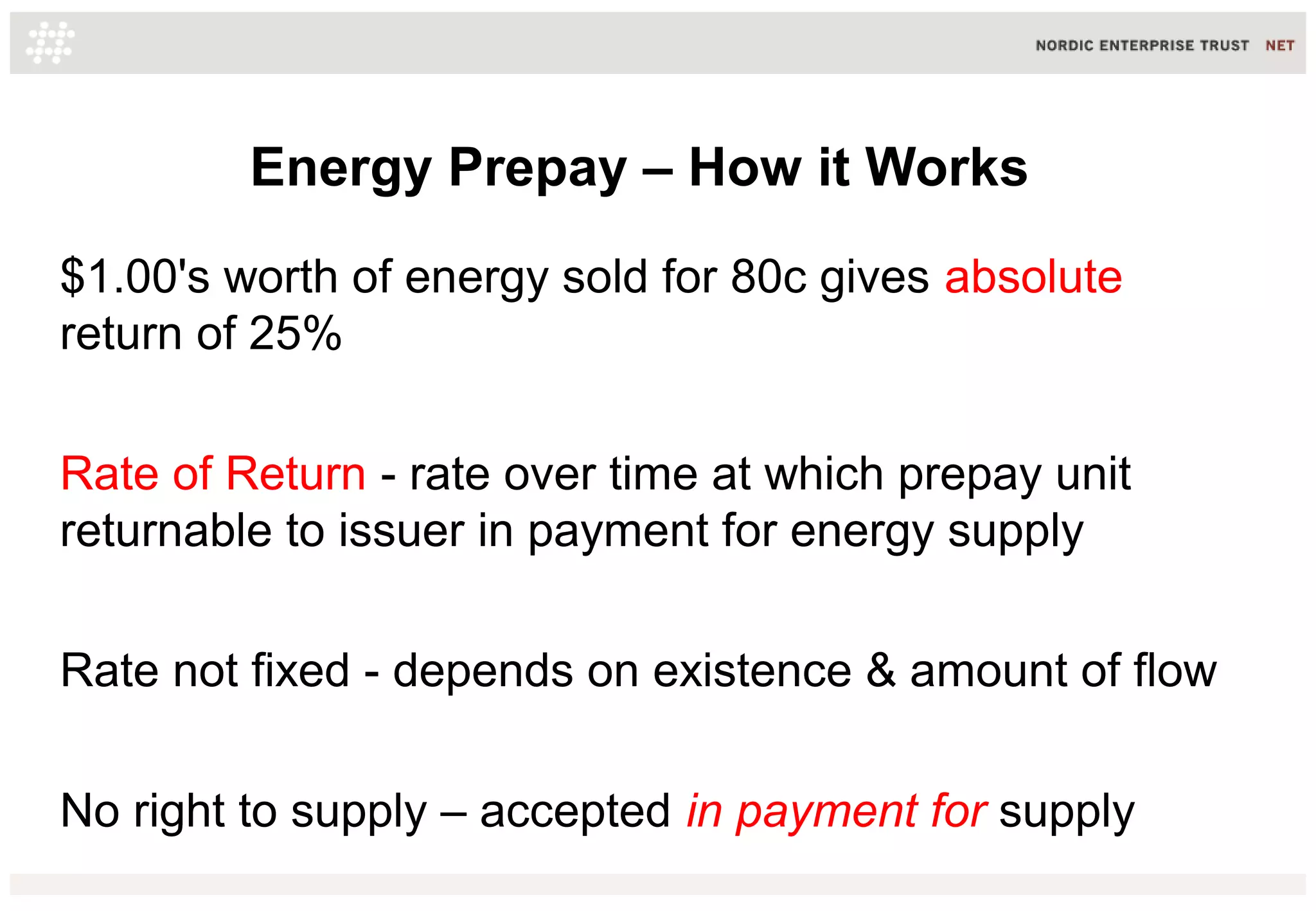 Energy Prepay – How it Works
$1.00's worth of energy sold for 80c gives absolute
return of 25%
Rate of Return - rate over time at which prepay unit
returnable to issuer in payment for energy supply
Rate not fixed - depends on existence & amount of flow
No right to supply – accepted in payment for supply
 