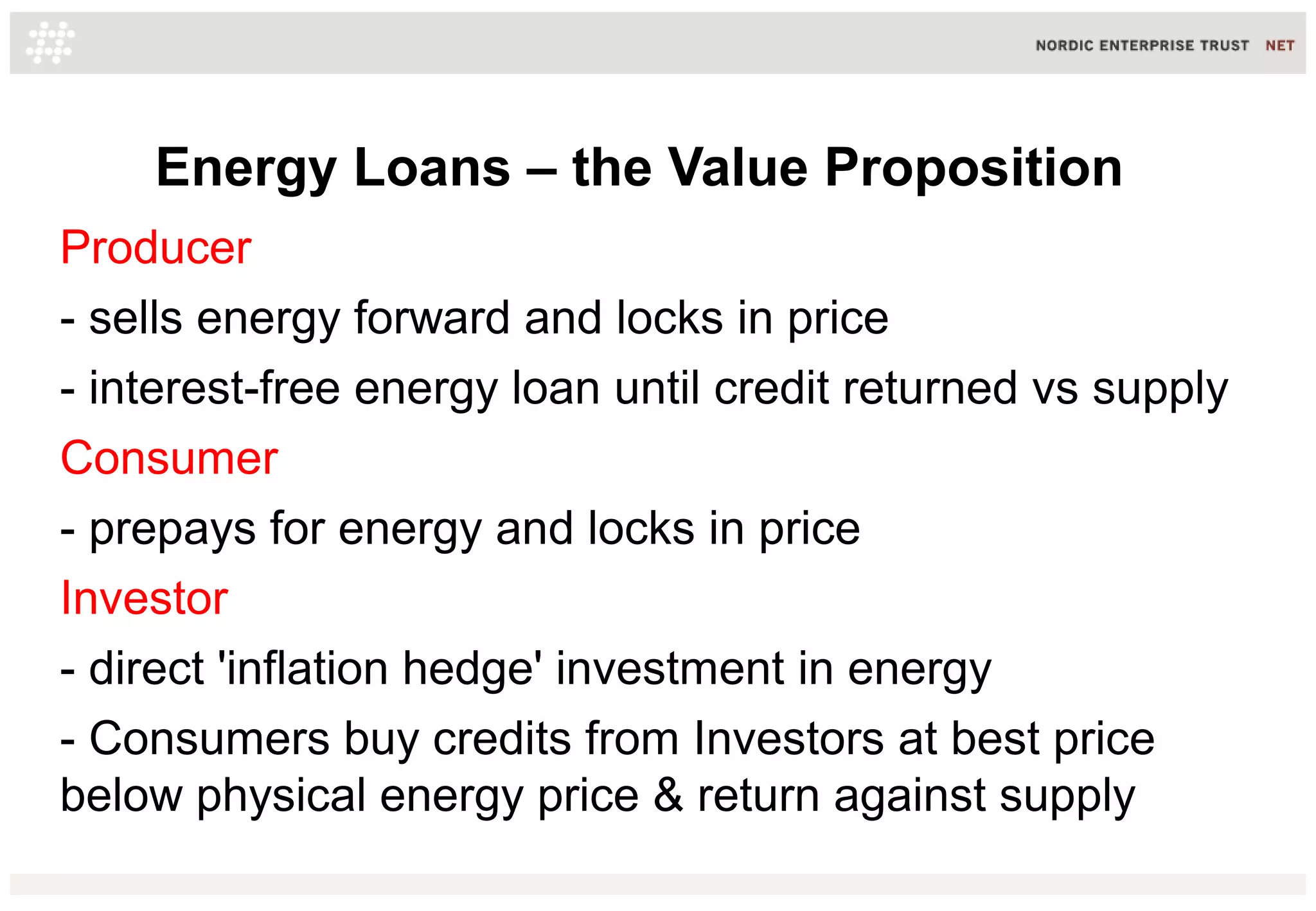 Energy Loans – the Value Proposition
Producer
- sells energy forward and locks in price
- interest-free energy loan until credit returned vs supply
Consumer
- prepays for energy and locks in price
Investor
- direct 'inflation hedge' investment in energy
- Consumers buy credits from Investors at best price
below physical energy price & return against supply
 