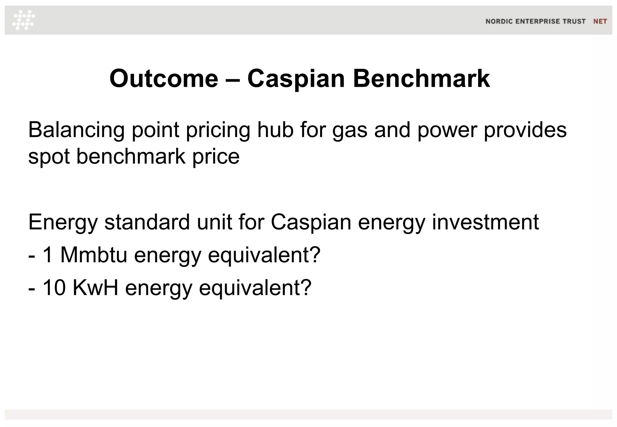 Outcome – Caspian Benchmark
Balancing point pricing hub for gas and power provides
spot benchmark price
Energy standard unit for Caspian energy investment
- 1 Mmbtu energy equivalent?
- 10 KwH energy equivalent?
 