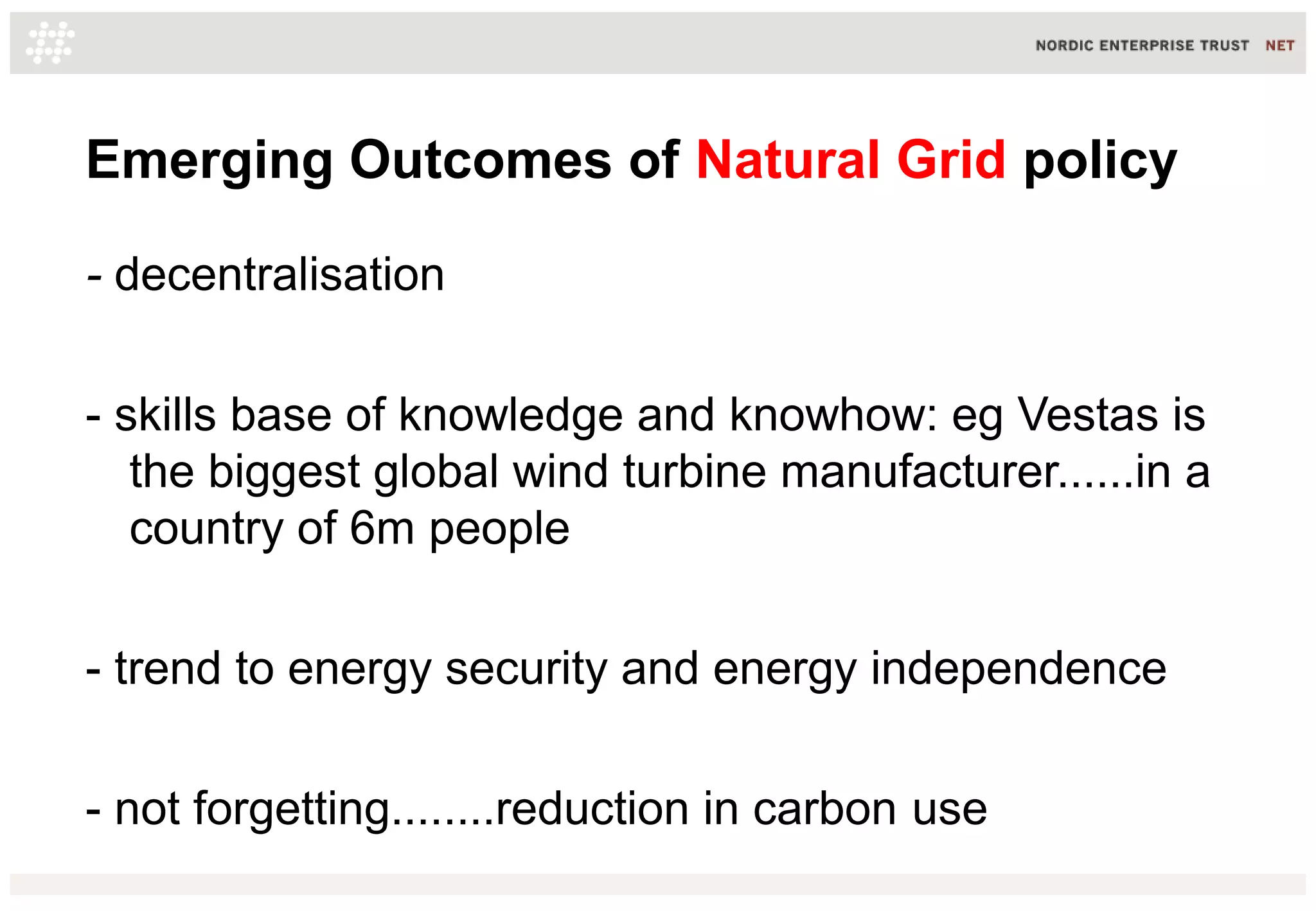 Emerging Outcomes of Natural Grid policy
- decentralisation
- skills base of knowledge and knowhow: eg Vestas is
the biggest global wind turbine manufacturer......in a
country of 6m people
- trend to energy security and energy independence
- not forgetting........reduction in carbon use
 