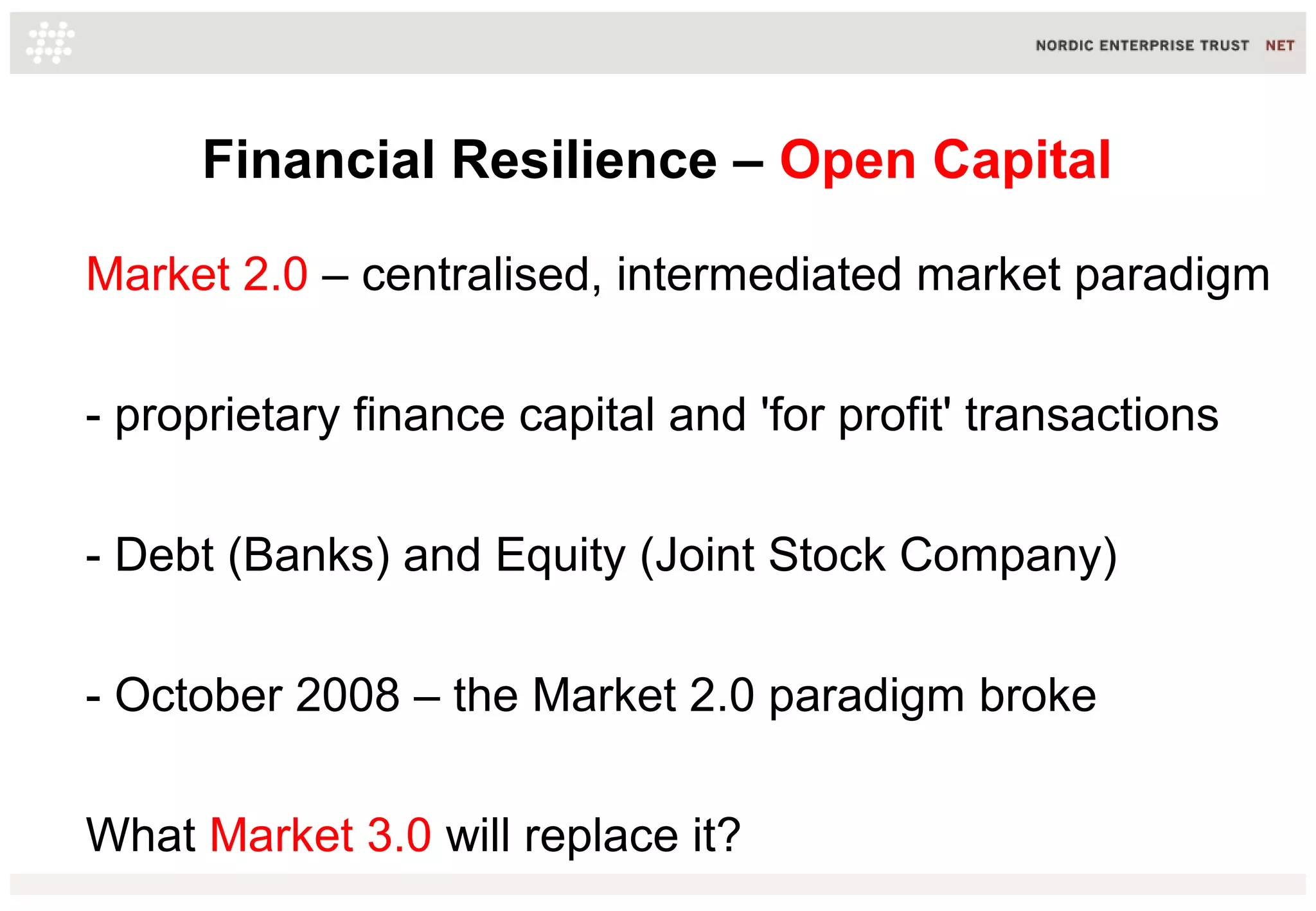 Financial Resilience – Open Capital
Market 2.0 – centralised, intermediated market paradigm
- proprietary finance capital and 'for profit' transactions
- Debt (Banks) and Equity (Joint Stock Company)
- October 2008 – the Market 2.0 paradigm broke
What Market 3.0 will replace it?
 