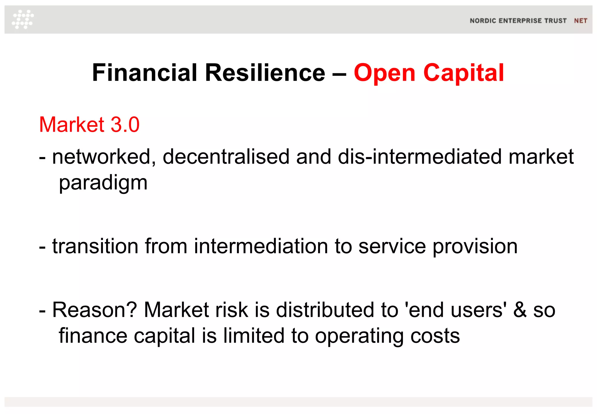 Financial Resilience – Open Capital
Market 3.0
- networked, decentralised and dis-intermediated market
paradigm
- transition from intermediation to service provision
- Reason? Market risk is distributed to 'end users' & so
finance capital is limited to operating costs
 