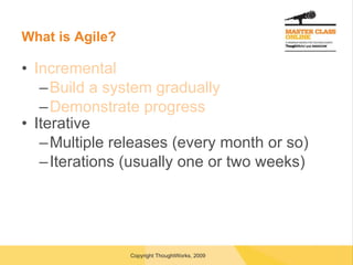 What is Agile? Incremental Build a system gradually Demonstrate progress Iterative Multiple releases (every month or so) Iterations (usually one or two weeks) 