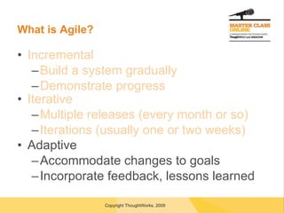 What is Agile? Incremental Build a system gradually Demonstrate progress Iterative Multiple releases (every month or so) Iterations (usually one or two weeks) Adaptive Accommodate changes to goals Incorporate feedback, lessons learned 