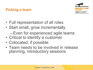 Picking a team: Full representation of all roles Start small, grow incrementally Even for experienced agile teams Critical to identify a customer Colocated, if possible Team needs to be involved in release planning, introductory sessions 