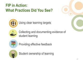 FIP in Action:
What Practices Did You See?

       Using clear learning targets

       Collecting and documenting evidence of
       student learning

       Providing effective feedback

       Student ownership of learning
                                                17  
 