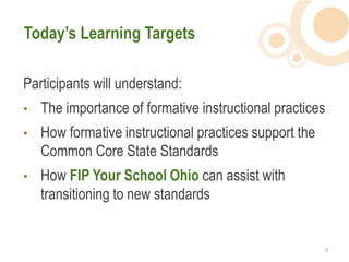 Today’s Learning Targets

Participants will understand:
•   The importance of formative instructional practices
•   How formative instructional practices support the
    Common Core State Standards
•   How FIP Your School Ohio can assist with
    transitioning to new standards


                                                        2  
 