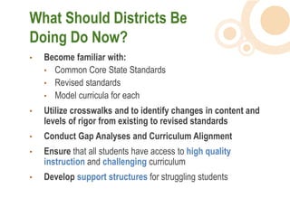 What Should Districts Be
Doing Do Now?
•   Become familiar with:
    • Common Core State Standards
    • Revised standards
    • Model curricula for each
•   Utilize crosswalks and to identify changes in content and
    levels of rigor from existing to revised standards
•   Conduct Gap Analyses and Curriculum Alignment
•   Ensure that all students have access to high quality
    instruction and challenging curriculum
•   Develop support structures for struggling students
 