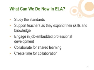 What Can We Do Now in ELA?

•   Study the standards
•   Support teachers as they expand their skills and
    knowledge
•   Engage in job-embedded professional
    development
•   Collaborate for shared learning
•   Create time for collaboration


                                                   23  
 