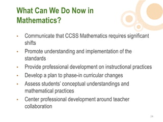 What Can We Do Now in
Mathematics?
•   Communicate that CCSS Mathematics requires significant
    shifts
•   Promote understanding and implementation of the
    standards
•   Provide professional development on instructional practices
•   Develop a plan to phase-in curricular changes
•   Assess students’ conceptual understandings and
    mathematical practices
•   Center professional development around teacher
    collaboration
                                                              24  
 